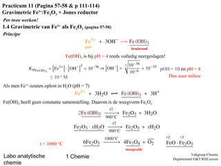 Labo analytische
chemie
1 Chemie Vakgroep Chemie
Departement G&T/KHLeuven
Practicum 11 (Pagina 57-58 & p 111-114)
Gravimetrie Fe3+
/Fe2O3 + Jones reductor
Per twee werken!
Principe
bruinrood
1.4 Gravimetrie van Fe3+
als Fe2O3 (pagina 57-58)
geel
Fe(OH)3 is bij pH = 4 reeds volledig neergeslagen!
≤ 10–6
M
pOH = 10 en pH = 4
Als men Fe3+
-zouten oplost in H2O (pH = 7)
Dus zuur milieu
Fe(OH)3 heeft geen constante samenstelling. Daarom is de weegvorm Fe2O3
t < 1000 °C
mengoxide
+2 +3
 