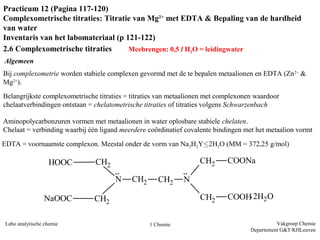 Vakgroep Chemie
Departement G&T/KHLeuven
Labo analytische chemie 1 Chemie
Practicum 12 (Pagina 117-120)
Complexometrische titraties: Titratie van Mg2+
met EDTA & Bepaling van de hardheid
van water
Inventaris van het labomateriaal (p 121-122)
2.6 Complexometrische titraties Meebrengen: 0,5 l H2O = leidingwater
Bij complexometrie worden stabiele complexen gevormd met de te bepalen metaalionen en EDTA (Zn2+
&
Mg2+
).
Belangrijkste complexometrische titraties = titraties van metaalionen met complexonen waardoor
chelaatverbindingen ontstaan = chelatometrische titraties of titraties volgens Schwarzenbach
Aminopolycarbonzuren vormen met metaalionen in water oplosbare stabiele chelaten.
Chelaat = verbinding waarbij één ligand meerdere coördinatief covalente bindingen met het metaalion vormt
Algemeen
CH2 CH2 NN
CH2
CH2
CH2
CH2
HOOC
NaOOC
COONa
COOH 2H2O
:
:
.
EDTA = voornaamste complexon. Meestal onder de vorm van Na2H2Y∙2H2O (MM = 372,25 g/mol)
 