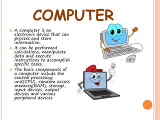 COMPUTER
 A computer is an
electronic device that can
process and store
information.
 It can be performed
calculations, manipulate
data and execute
instructions to accomplish
specific tasks.
 The basic components of
a computer include the
central processing
unit(CPU), random access
memory(RAM), storage,
input devices, output
devices and various
peripheral devices.
 