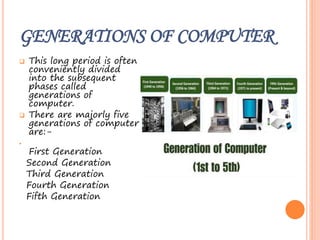GENERATIONS OF COMPUTER
 This long period is often
conveniently divided
into the subsequent
phases called
generations of
computer.
 There are majorly five
generations of computer
are:-
•
First Generation
Second Generation
Third Generation
Fourth Generation
Fifth Generation
 