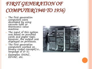 FIRST GENERATION OF
COMPUTER(1940 TO 1956)
 The first generation
computers were
developed by using
vacuum tube or
thermionic value
machine.
 The input of this system
was based on punched
cards and paper tape;
however, the output was
displayed on printouts.
 The first generation
computers worked on
binary-coded concept(i.e.,
language of 0-1)
 Examples: ENIAC,
EDVAC, etc.
 