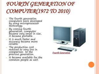 FOURTH GENERATION OF
COMPUTER(1972 TO 2010)
 The fourth generation
computers were developed
by using microprocessor
technology.
 By coming fourth
generation, computer
became very small in size,
it became portable.
 It is much faster and
accuracy became more
reliable.
 The production cost
reduced to very low in
comparison to the
previous generation.
 It became available for the
common people as well.
 