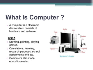 What is Computer ?
• A computer is a electronic
device which consists of
hardware and software.
USES
o Drawing, painting, playing
games.
o Calculations, learning,
research purposes, school
assignments and etc.
o Computers also made
education easier.
 