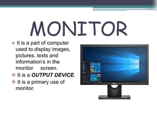 MONITOR
 It is a part of computer
used to display images,
pictures, texts and
information’s in the
monitor screen.
 It is a OUTPUT DEVICE.
 It is a primary use of
monitor.
 