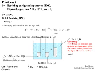 Practicum 5
10. Bereiding en eigenschappen van HNO2
Eigenschappen van NO2–, HNO3 en NO3–
10.1 HNO2
10.1.1 Bereiding HNO2
Principe
Verdringing van een zwak zuur uit zijn zout.

kleur?

Per twee studenten één beker van 600 ml gevuld met ijs & H2O

+

=

IJs + H2O

Opmerking!
Veel H2O en een minimum aan
ijs, want het koude water geeft
het contact met de proefbuizen
die afgekoeld moeten worden!

kleur?

2 g NaNO2 in 10 ml H2O
Schudden om volledig op te lossen

1 ml HClc + 5 ml H2O

Lab Algemene
Chemie

1 BLT – 1 Chemie

Tom Mortier
Katholieke Hogeschool Leuven

 