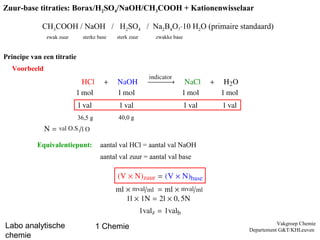 Zuur-base titraties: Borax/H2SO4/NaOH/CH3COOH + Kationenwisselaar

             CH3COOH / NaOH / H2SO4 / Na2B4O7¢10 H2O (primaire standaard)
              zwak zuur       sterke base   sterk zuur    zwakke base


Principe van een titratie
  Voorbeeld




                            36,5 g          40,0 g



           Equivalentiepunt:          aantal val HCl = aantal val NaOH
                                      aantal val zuur = aantal val base




                                                                                     Vakgroep Chemie
Labo analytische                     1 Chemie                             Departement G&T/KHLeuven
chemie
 