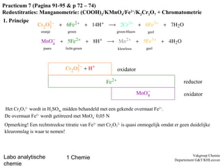 Practicum 7 (Pagina 91-95 & p 72 – 74)
Redoxtitraties: Manganometrie: (COOH)2/KMnO4/Fe2+/K2Cr2O7 + Chromatometrie
1. Principe
                  oranje       groen                    groen-blauw     geel



                   paars      licht-groen               kleurloos      geel




                                                        oxidator

                                                                                         reductor

                                                                                          oxidator

Het Cr2O72– wordt in H2SO4c midden behandeld met een gekende overmaat Fe2+.
De overmaat Fe2+ wordt getitreerd met MnO4- 0,05 N
Opmerking! Een rechtstreekse titratie van Fe2+ met Cr2O72- is quasi onmogelijk omdat er geen duidelijke
kleuromslag is waar te nemen!



                                                                                               Vakgroep Chemie
Labo analytische              1 Chemie                                               Departement G&T/KHLeuven
chemie
 