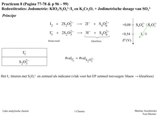 Martine Asscherickx
Tom Mortier
Labo analytische chemie 1 Chemie
Practicum 8 (Pagina 77-78 & p 96 – 99)
Redoxtitraties: Jodometrie: KIO3/S2O3
2–
/I2 en K2Cr2O7 + Jodimetrische dosage van SO3
2–
Principe
kleurloosbruin-rood
Het I3
-
titreren met S2O3
2–
en zetmeel als indicator (vlak voor het EP zetmeel toevoegen: blauw → kleurloos)
E0
(V)
I2 / I–
+0,54
+0,08 2 2
4 6 2 3S O / S O− −
 