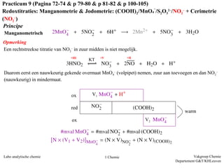 Vakgroep Chemie
Departement G&T/KHLeuven
Labo analytische chemie 1 Chemie
Manganometrisch
ox
red
ox
V1
V2
warm
Principe
Opmerking
Een rechtstreekse titratie van NO2
– in zuur midden is niet mogelijk.
+III +V +II
Daarom eerst een nauwkeurig gekende overmaat MnO4
– (volpipet) nemen, zuur aan toevoegen en dan
NO2
– (nauwkeurig) in mindermaat.
Practicum 9 (Pagina 72-74 & p 79-80 & p 81-82 & p 100-105)
Redoxtitraties: Manganometrie & Jodometrie: (COOH)2/MnO4
–
/S2O3
2–/NO2
– + Cerimetrie
(NO2
–)
 