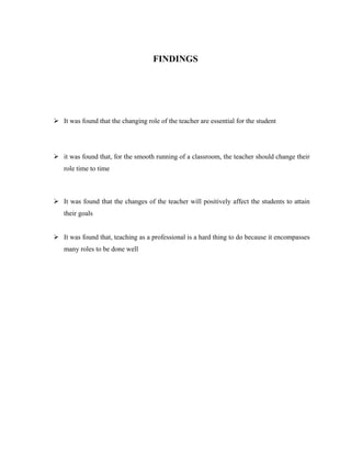 FINDINGS
 It was found that the changing role of the teacher are essential for the student
 it was found that, for the smooth running of a classroom, the teacher should change their
role time to time
 It was found that the changes of the teacher will positively affect the students to attain
their goals
 It was found that, teaching as a professional is a hard thing to do because it encompasses
many roles to be done well
 