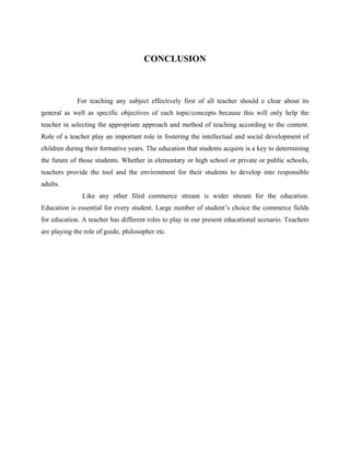 CONCLUSION
For teaching any subject effectively first of all teacher should e clear about its
general as well as specific objectives of each topic/concepts because this will only help the
teacher in selecting the appropriate approach and method of teaching according to the content.
Role of a teacher play an important role in fostering the intellectual and social development of
children during their formative years. The education that students acquire is a key to determining
the future of those students. Whether in elementary or high school or private or public schools,
teachers provide the tool and the environment for their students to develop into responsible
adults.
Like any other filed commerce stream is wider stream for the education.
Education is essential for every student. Large number of student’s choice the commerce fields
for education. A teacher has different roles to play in our present educational scenario. Teachers
are playing the role of guide, philosopher etc.
 