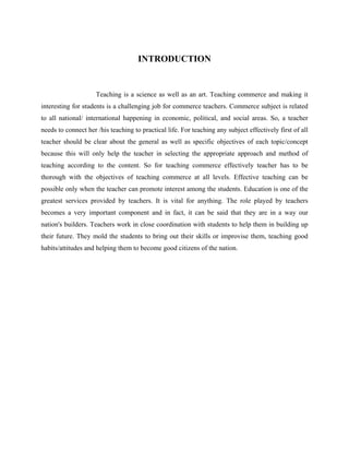 INTRODUCTION
Teaching is a science as well as an art. Teaching commerce and making it
interesting for students is a challenging job for commerce teachers. Commerce subject is related
to all national/ international happening in economic, political, and social areas. So, a teacher
needs to connect her /his teaching to practical life. For teaching any subject effectively first of all
teacher should be clear about the general as well as specific objectives of each topic/concept
because this will only help the teacher in selecting the appropriate approach and method of
teaching according to the content. So for teaching commerce effectively teacher has to be
thorough with the objectives of teaching commerce at all levels. Effective teaching can be
possible only when the teacher can promote interest among the students. Education is one of the
greatest services provided by teachers. It is vital for anything. The role played by teachers
becomes a very important component and in fact, it can be said that they are in a way our
nation's builders. Teachers work in close coordination with students to help them in building up
their future. They mold the students to bring out their skills or improvise them, teaching good
habits/attitudes and helping them to become good citizens of the nation.
 