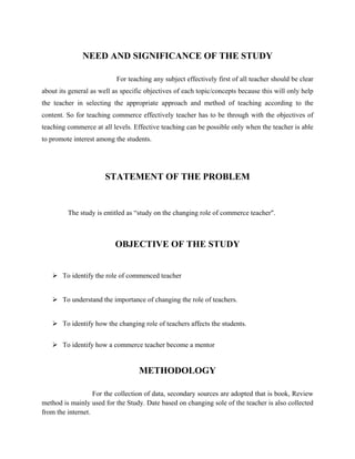 NEED AND SIGNIFICANCE OF THE STUDY
For teaching any subject effectively first of all teacher should be clear
about its general as well as specific objectives of each topic/concepts because this will only help
the teacher in selecting the appropriate approach and method of teaching according to the
content. So for teaching commerce effectively teacher has to be through with the objectives of
teaching commerce at all levels. Effective teaching can be possible only when the teacher is able
to promote interest among the students.
STATEMENT OF THE PROBLEM
The study is entitled as “study on the changing role of commerce teacher".
OBJECTIVE OF THE STUDY
 To identify the role of commenced teacher
 To understand the importance of changing the role of teachers.
 To identify how the changing role of teachers affects the students.
 To identify how a commerce teacher become a mentor
METHODOLOGY
For the collection of data, secondary sources are adopted that is book, Review
method is mainly used for the Study. Date based on changing sole of the teacher is also collected
from the internet.
 