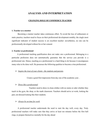 ANALYSIS AND INTERPRETATION
CHANGING ROLE OF COMMERCE TEACHER
1. Teacher as a mentor
Becoming a mentor teacher takes continuous effort. To avoid the loss of enthusiasm or
static practice, teachers need to focus on their professional development notably; the single most
significant indicator of student success is an excellent teacher: nevertheless, no one can be
professionally developed without his or her consent
2. Teacher as professional
A professional teaching qualification does not make one a professional. Belonging to a
particular profession does not automatically guarantee that the service you provide is a
professional one. Hence, teaching as a professional is a hard thing to do because it encompasses
many roles to be done well. He possesses the following qualities to become a true professional.
 Inspire the trust of your clients - the students and parents.
Create a good first impression from day one of the academic year. .
 Dress like a professional.
Teachers need to dress in clean clothes with no stains or odor whether they
teach in the gym, the shop, or the math classroom. Teachers should arrive at work, looking the
part, not dressed looking like their students.
 Always be on time for work.
A professional teacher understands the need to start the day well, every day. Truly
professional teachers will make sure that they arrive at least ten minutes before the first bell
rings, to prepare themselves mentally for the day ahead
 