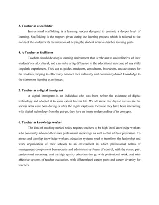 3. Teacher as a scaffolder
Instructional scaffolding is a learning process designed to promote a deeper level of
learning. Scaffolding is the support given during the learning process which is tailored to the
needs of the student with the intention of helping the student achieves his/her learning goals.
4. A Teacher as facilitator
Teachers should develop a learning environment that is relevant to and reflective of their
students' social, cultural, and can make a big difference in the educational outcome of any child
linguistic experiences. They act as guides, mediators, consultants, Instructors, and advocates for
the students, helping to effectively connect their culturally and community-based knowledge to
the classroom learning experiences,
5. Teacher as a digital immigrant
A digital immigrant is an Individual who was born before the existence of digital
technology and adopted it to some extent later in life. We all know that digital natives are the
sectors who were born during or after the digital explosion. Because they have been interacting
with digital technology from the get-go, they have an innate understanding of its concepts,
6. Teacher as knowledge worker
The kind of teaching needed today requires teachers to be high-level knowledge workers
who constantly advance-their own professional knowledge as well as that of their profession. To
attract and develop knowledge workers, education systems need to transform the leadership and
work organization of their schools to an environment in which professional norms of
management complement bureaucratic and administrative forms of control, with the status, pay,
professional autonomy, and the high quality education that go with professional work, and with
effective systems of teacher evaluation, with differentiated career paths and career diversity for
teachers.
 