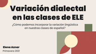 Variación dialectal
en las clases de ELE
¿Cómo podemos incorporar la variación lingüística
en nuestras clases de español?
Elena Aznar
Primavera 2021
 