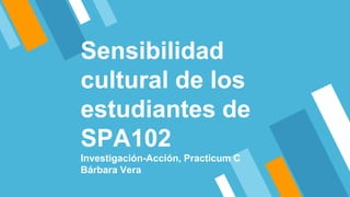 Sensibilidad
cultural de los
estudiantes de
SPA102
Investigación-Acción, Practicum C
Bárbara Vera
 