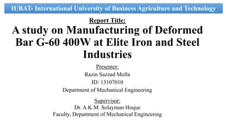 Report Title:
A study on Manufacturing of Deformed
Bar G-60 400W at Elite Iron and Steel
Industries
Presenter:
Razin Sazzad Molla
ID: 13107010
Department of Mechanical Engineering
Supervisor:
Dr. A.K.M. Solayman Hoque
Faculty, Department of Mechanical Engineering
IUBAT- International University of Business Agriculture and Technology
 