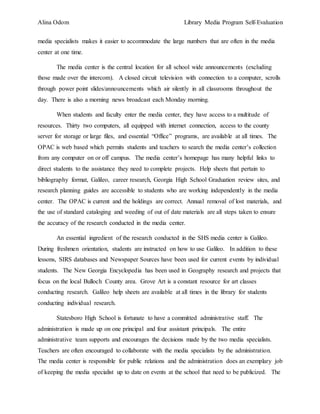 Alina Odom Library Media Program Self-Evaluation
media specialists makes it easier to accommodate the large numbers that are often in the media
center at one time.
The media center is the central location for all school wide announcements (excluding
those made over the intercom). A closed circuit television with connection to a computer, scrolls
through power point slides/announcements which air silently in all classrooms throughout the
day. There is also a morning news broadcast each Monday morning.
When students and faculty enter the media center, they have access to a multitude of
resources. Thirty two computers, all equipped with internet connection, access to the county
server for storage or large files, and essential “Office” programs, are available at all times. The
OPAC is web based which permits students and teachers to search the media center’s collection
from any computer on or off campus. The media center’s homepage has many helpful links to
direct students to the assistance they need to complete projects. Help sheets that pertain to
bibliography format, Galileo, career research, Georgia High School Graduation review sites, and
research planning guides are accessible to students who are working independently in the media
center. The OPAC is current and the holdings are correct. Annual removal of lost materials, and
the use of standard cataloging and weeding of out of date materials are all steps taken to ensure
the accuracy of the research conducted in the media center.
An essential ingredient of the research conducted in the SHS media center is Galileo.
During freshmen orientation, students are instructed on how to use Galileo. In addition to these
lessons, SIRS databases and Newspaper Sources have been used for current events by individual
students. The New Georgia Encyclopedia has been used in Geography research and projects that
focus on the local Bulloch County area. Grove Art is a constant resource for art classes
conducting research. Galileo help sheets are available at all times in the library for students
conducting individual research.
Statesboro High School is fortunate to have a committed administrative staff. The
administration is made up on one principal and four assistant principals. The entire
administrative team supports and encourages the decisions made by the two media specialists.
Teachers are often encouraged to collaborate with the media specialists by the administration.
The media center is responsible for public relations and the administration does an exemplary job
of keeping the media specialist up to date on events at the school that need to be publicized. The
 