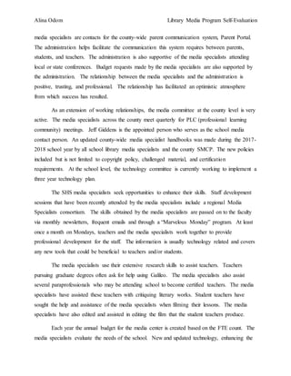 Alina Odom Library Media Program Self-Evaluation
media specialists are contacts for the county-wide parent communication system, Parent Portal.
The administration helps facilitate the communication this system requires between parents,
students, and teachers. The administration is also supportive of the media specialists attending
local or state conferences. Budget requests made by the media specialists are also supported by
the administration. The relationship between the media specialists and the administration is
positive, trusting, and professional. The relationship has facilitated an optimistic atmosphere
from which success has resulted.
As an extension of working relationships, the media committee at the county level is very
active. The media specialists across the county meet quarterly for PLC (professional learning
community) meetings. Jeff Giddens is the appointed person who serves as the school media
contact person. An updated county-wide media specialist handbooks was made during the 2017-
2018 school year by all school library media specialists and the county SMCP. The new policies
included but is not limited to copyright policy, challenged material, and certification
requirements. At the school level, the technology committee is currently working to implement a
three year technology plan.
The SHS media specialists seek opportunities to enhance their skills. Staff development
sessions that have been recently attended by the media specialists include a regional Media
Specialists consortium. The skills obtained by the media specialists are passed on to the faculty
via monthly newsletters, frequent emails and through a “Marvelous Monday” program. At least
once a month on Mondays, teachers and the media specialists work together to provide
professional development for the staff. The information is usually technology related and covers
any new tools that could be beneficial to teachers and/or students.
The media specialists use their extensive research skills to assist teachers. Teachers
pursuing graduate degrees often ask for help using Galileo. The media specialists also assist
several paraprofessionals who may be attending school to become certified teachers. The media
specialists have assisted these teachers with critiquing literary works. Student teachers have
sought the help and assistance of the media specialists when filming their lessons. The media
specialists have also edited and assisted in editing the film that the student teachers produce.
Each year the annual budget for the media center is created based on the FTE count. The
media specialists evaluate the needs of the school. New and updated technology, enhancing the
 