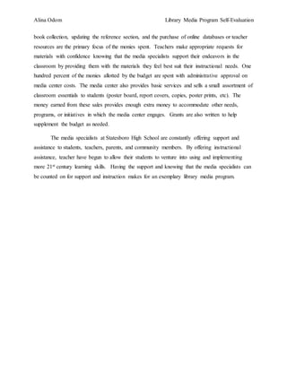 Alina Odom Library Media Program Self-Evaluation
book collection, updating the reference section, and the purchase of online databases or teacher
resources are the primary focus of the monies spent. Teachers make appropriate requests for
materials with confidence knowing that the media specialists support their endeavors in the
classroom by providing them with the materials they feel best suit their instructional needs. One
hundred percent of the monies allotted by the budget are spent with administrative approval on
media center costs. The media center also provides basic services and sells a small assortment of
classroom essentials to students (poster board, report covers, copies, poster prints, etc). The
money earned from these sales provides enough extra money to accommodate other needs,
programs, or initiatives in which the media center engages. Grants are also written to help
supplement the budget as needed.
The media specialists at Statesboro High School are constantly offering support and
assistance to students, teachers, parents, and community members. By offering instructional
assistance, teacher have begun to allow their students to venture into using and implementing
more 21st century learning skills. Having the support and knowing that the media specialists can
be counted on for support and instruction makes for an exemplary library media program.
 