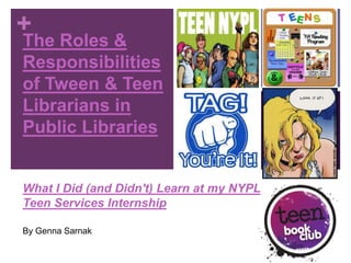 +
The Roles &
Responsibilities
of Tween & Teen
Librarians in
Public Libraries


What I Did (and Didn't) Learn at my NYPL
Teen Services Internship

By Genna Sarnak
 