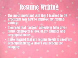 Resume WritingThe most important skill that I learned in PR Practicum was how to improve my resume writing.I learned that “action” adjectives help give future employers a look at my abilities and accomplishments.I also learned that my resume needs to show my accomplishments & how I will benefit the company.