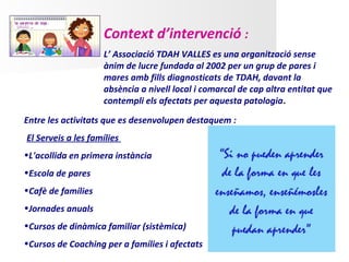 Context d’intervenció :
                    L’ Associació TDAH VALLES es una organització sense
                    ànim de lucre fundada al 2002 per un grup de pares i
                    mares amb fills diagnosticats de TDAH, davant la
                    absència a nivell local i comarcal de cap altra entitat que
                    contempli els afectats per aquesta patologia.

Entre les activitats que es desenvolupen destaquem :
El Serveis a les famílies
•L'acollida en primera instància
•Escola de pares
•Cafè de famílies
•Jornades anuals
•Cursos de dinàmica familiar (sistèmica)
•Cursos de Coaching per a famílies i afectats
 