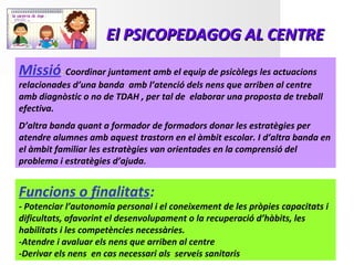 El PSICOPEDAGOG AL CENTRE
Missió: Coordinar juntament amb el equip de psicòlegs les actuacions
relacionades d’una banda amb l’atenció dels nens que arriben al centre
amb diagnòstic o no de TDAH , per tal de elaborar una proposta de treball
efectiva.
D’altra banda quant a formador de formadors donar les estratègies per
atendre alumnes amb aquest trastorn en el àmbit escolar. I d’altra banda en
el àmbit familiar les estratègies van orientades en la comprensió del
problema i estratègies d’ajuda.


Funcions o finalitats:
- Potenciar l’autonomia personal i el coneixement de les pròpies capacitats i
dificultats, afavorint el desenvolupament o la recuperació d’hàbits, les
habilitats i les competències necessàries.
-Atendre i avaluar els nens que arriben al centre
-Derivar els nens en cas necessari als serveis sanitaris
 