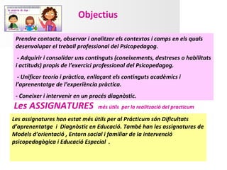Objectius

 Prendre contacte, observar i analitzar els contextos i camps en els quals
 desenvolupar el treball professional del Psicopedagog.
  - Adquirir i consolidar uns continguts (coneixements, destreses o habilitats
 i actituds) propis de l’exercici professional del Psicopedagog.
  - Unificar teoria i pràctica, enllaçant els continguts acadèmics i
 l’aprenentatge de l’experiència pràctica.
 - Coneixer i intervenir en un procés diagnòstic.
Les ASSIGNATURES                  més útils per la realització del practicum

Les assignatures han estat més útils per al Prácticum són Dificultats
d’aprenentatge i Diagnòstic en Educació. També han les assignatures de
Models d’orientació , Entorn social i familiar de la intervenció
psicopedagògica i Educació Especial .
 