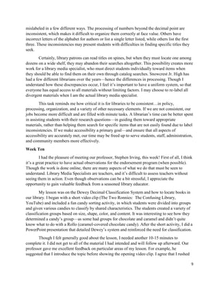 9 
mislabeled in a few different ways. The processing of numbers beyond the decimal point are inconsistent, which makes it difficult to organize them correctly at face value. Others have incorrect letters of the alphabet for authors or list a single letter listed, while others list the first three. These inconsistencies may present students with difficulties in finding specific titles they seek. 
Certainly, library patrons can read titles on spines, but when they must locate one among dozens on a wide shelf, they may abandon their searches altogether. This possibility creates more work for a library media specialist, who must direct students individually toward items when they should be able to find them on their own through catalog searches. Snowcrest Jr. High has had a few different librarians over the years—hence the differences in processing. Though I understand how these discrepancies occur, I feel it’s important to have a uniform system, so that everyone has equal access to all materials without limiting factors. I may choose to re-label all divergent materials when I am the actual library media specialist. 
This task reminds me how critical it is for libraries to be consistent…in policy, processing, organization, and a variety of other necessary elements. If we are not consistent, our jobs become more difficult and are filled with minute tasks. A librarian’s time can be better spent in assisting students with their research questions—in guiding them toward appropriate materials, rather than helping them search for specific items that are not easily found due to label inconsistencies. If we make accessibility a primary goal—and ensure that all aspects of accessibility are accurately met, our time may be freed up to serve students, staff, administration, and community members more effectively. 
Week Ten 
I had the pleasure of meeting our professor, Stephen Irving, this week! First of all, I think it’s a great practice to have actual observations for the endorsement program (when possible). Though the work is done online, there are many aspects of what we do that must be seen to understand. Library Media Specialists are teachers, and it’s difficult to assess teachers without seeing them in action. Even though observations can be a bit stressful, I appreciate the opportunity to gain valuable feedback from a seasoned library educator. 
My lesson was on the Dewey Decimal Classification System and how to locate books in our library. I began with a short video clip (The Two Ronnies: The Confusing Library, YouTube) and included a fun candy sorting activity, in which students were divided into groups and given various candies to classify by shared characteristics. The students created a variety of classification groups based on size, shape, color, and content. It was interesting to see how they determined a candy’s group—as some had groups for chocolate and caramel and didn’t quite know what to do with a Rollo (caramel-covered chocolate candy). After the short activity, I did a PowerPoint presentation that detailed Dewey’s system and reinforced the need for classification. 
Though I felt generally good about the lesson, I needed another 10-15 minutes to complete it. I did not get to all of the material I had intended and will follow up afterward. Our professor gave me excellent feedback on particular areas of my lesson. For example, he suggested that I introduce the topic before showing the opening video clip. I agree that I rushed  