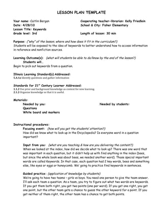 LESSON PLAN TEMPLATE

Your name: Caitlin Bergan                                Cooperating teacher-librarian: Kelly Friedlein
Date: 4/28/10                                            School & City: Fisher Elementary
Lesson Title: Keywords
Grade level: 3rd                                         Length of lesson: 30 min

Purpose: (“why” of the lesson; where and how does it fit in the curriculum?)
Students will be exposed to the idea of keywords to better understand how to access information
in reference and nonfiction sources.

Learning Outcome(s): (what will students be able to do/know by the end of the lesson?)
       Students will…
Begin to pick out keywords from a question.

Illinois Learning Standard(s) Addressed:
5.A.1a Identify questions and gather information

Standards for 21st Century Learner Addressed:
1.1.2 Use prior and background knowledge as context for new learning.
2.1.2 Organize knowledge so that it is useful.

Materials:
      Needed by you:                                                    Needed by students:
      Questions
      White board and markers



Instructional procedures:
      Focusing event: (how will you get the students’ attention?)
      How did we know what to look up in the Encyclopedia? Is everyone word in a question
      important?

        Input from you: (what are you teaching & how are you delivering the content?)
        When we looked at the index, how did we decide what to look up? There was one word that
        was important in each question, but it didn’t help us with find anything in the index (bees,
        but since the whole book was about bees, we needed another word). Those special important
        words are called Keywords. In that case, each question had 2 key words, bees and something
        else, like eyes or eggs or honeycomb. We’ going to practice find keywords in sentences.

        Guided practice: (application of knowledge by students)
        We’re going to have two teams – girls vs boys. You need one person to give the team answer.
        I’ll ask each team a question. As a team, you try to figure out what two words are keywords.
        If you get them both right, you get two points (one per word). If you get one right, you get
        one point, but the other team gets a chance to guess the other keyword for a point. If you
        get neither of them right, the other team has a chance to get both points.
 