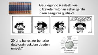 Gaur egungo ikasleek ikas 
ditzakete historian zehar gehitu 
diren ezagutza guztiak? 
20 urte barru, zer beharko 
dute orain eskolan dauden 
umeek? 
 
