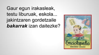 Gaur egun irakasleak, 
testu liburuak, eskola... 
jakintzaren gordetzaile 
bakarrak izan daitezke? 
 