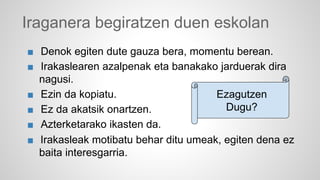 Iraganera begiratzen duen eskolan 
■ Denok egiten dute gauza bera, momentu berean. 
■ Irakaslearen azalpenak eta banakako jarduerak dira 
nagusi. 
■ Ezin da kopiatu. 
■ Ez da akatsik onartzen. 
■ Azterketarako ikasten da. 
■ Irakasleak motibatu behar ditu umeak, egiten dena ez 
baita interesgarria. 
Ezagutzen 
Dugu? 
 