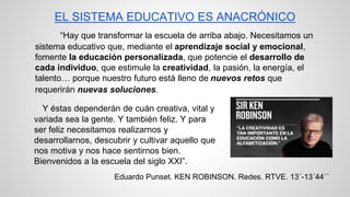 EL SISTEMA EDUCATIVO ES ANACRÓNICO 
“Hay que transformar la escuela de arriba abajo. Necesitamos un 
sistema educativo que, mediante el aprendizaje social y emocional, 
fomente la educación personalizada, que potencie el desarrollo de 
cada individuo, que estimule la creatividad, la pasión, la energía, el 
talento… porque nuestro futuro está lleno de nuevos retos que 
requerirán nuevas soluciones. 
Y éstas dependerán de cuán creativa, vital y 
variada sea la gente. Y también feliz. Y para 
ser feliz necesitamos realizarnos y 
desarrollarnos, descubrir y cultivar aquello que 
nos motiva y nos hace sentirnos bien. 
Bienvenidos a la escuela del siglo XXI”. 
Eduardo Punset. KEN ROBINSON. Redes. RTVE. 13´-13´44´´ 
 