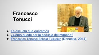Francesco 
Tonucci 
● La escuela que queremos 
● ¿Cómo puede ser la escuela del mañana? 
● Francesco Tonucci Eskola Txikiekin (Donostia, 2014) 
 
