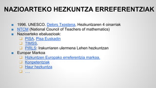 NAZIOARTEKO HEZKUNTZA ERREFERENTZIAK 
■ 1996. UNESCO. Delors Txostena, Hezkuntzaren 4 oinarriak 
■ NTCM (National Council of Teachers of mathematics) 
■ Nazioarteko ebaluazioak: 
❑ PISA. Pisa Euskadin 
❑ TIMSS. 
❑ PIRLS: Irakurriaren ulermena Lehen hezkuntzan 
■ Europar Markoa 
❑ Hizkuntzen Europako erreferentzia markoa. 
❑ Konpetentziak 
❑ Haur hezkuntza 
❑ …. 
 