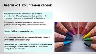 Oinarrizko Hezkuntzaren xedeak 
Kulturaren oinarrizko elementuak eskuratzeko 
prozeduretan alfabetatzea, dimentsio guztiak modu 
orekatuan integratuz, euskaldunetik unibertsalera. 
Pertsonaren garapen integrala, maila guztietan: 
garapen fisikoa, kognitiboa, komunikatiboa, soziala… 
Ikaslea helduarorako prestatzea. 
Ondoren ikasten jarraitzeko eta/edo lanean hasteko 
prestatzea, behar bezain ongi. 
Motibatzea eta prestatzea, bizi osoan zehar ikasten eta 
prestatzen jarraitu ahal izan dezan. Ad. Irakasleen 
etengabeko prestakuntza. 
 