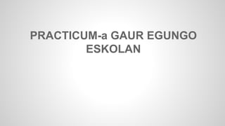 PRACTICUM-a GAUR EGUNGO 
ESKOLAN 
 