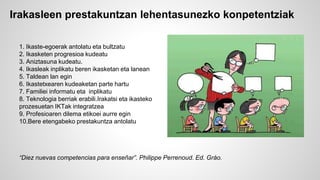 Irakasleen prestakuntzan lehentasunezko konpetentziak 
1. Ikaste-egoerak antolatu eta bultzatu 
2. Ikasketen progresioa kudeatu 
3. Aniztasuna kudeatu. 
4. Ikasleak inplikatu beren ikasketan eta lanean 
5. Taldean lan egin 
6. Ikastetxearen kudeaketan parte hartu 
7. Familiei informatu eta inplikatu 
8. Teknologia berriak erabili.Irakatsi eta ikasteko 
prozesuetan IKTak integratzea 
9. Profesioaren dilema etikoei aurre egin 
10.Bere etengabeko prestakuntza antolatu 
“Diez nuevas competencias para enseñar”. Philippe Perrenoud. Ed. Gráo. 
 