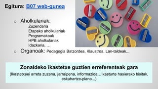 Egitura: B07 web-gunea 
o Aholkulariak: 
Zuzendaria 
Etapako aholkulariak 
Programakoak 
HPB aholkulariak 
Idazkaria, … 
o Organoak: Pedagogia Batzordea, Klaustroa, Lan-taldeak... 
Zonaldeko ikastetxe guztien erreferenteak gara 
(Ikastetxeei arreta zuzena, jarraipena, informazioa…Ikasturte hasierako bisitak, 
eskuhartze-plana...) 
 