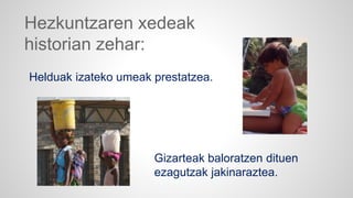 Hezkuntzaren xedeak 
historian zehar: 
Helduak izateko umeak prestatzea. 
Gizarteak baloratzen dituen 
ezagutzak jakinaraztea. 
 