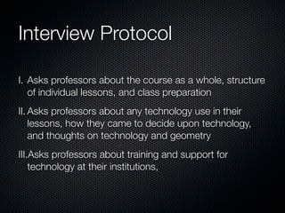 Interview Protocol

I. Asks professors about the course as a whole, structure
   of individual lessons, and class preparation
II. Asks professors about any technology use in their
    lessons, how they came to decide upon technology,
    and thoughts on technology and geometry
III.Asks professors about training and support for
    technology at their institutions,
 