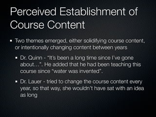 Perceived Establishment of
Course Content
Two themes emerged, either solidifying course content,
or intentionally changing content between years
  Dr. Quinn - “It’s been a long time since I’ve gone
  about…”. He added that he had been teaching this
  course since “water was invented”.
  Dr. Lauer - tried to change the course content every
  year, so that way, she wouldn’t have sat with an idea
  as long
 