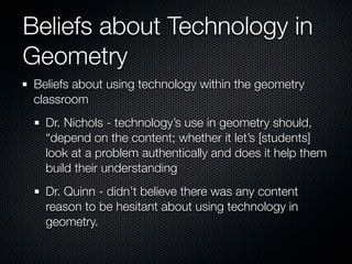 Beliefs about Technology in
Geometry
 Beliefs about using technology within the geometry
 classroom
   Dr. Nichols - technology’s use in geometry should,
   “depend on the content; whether it let’s [students]
   look at a problem authentically and does it help them
   build their understanding
   Dr. Quinn - didn’t believe there was any content
   reason to be hesitant about using technology in
   geometry.
 
