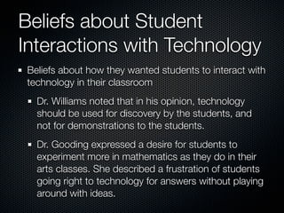 Beliefs about Student
Interactions with Technology
 Beliefs about how they wanted students to interact with
 technology in their classroom
   Dr. Williams noted that in his opinion, technology
   should be used for discovery by the students, and
   not for demonstrations to the students.
   Dr. Gooding expressed a desire for students to
   experiment more in mathematics as they do in their
   arts classes. She described a frustration of students
   going right to technology for answers without playing
   around with ideas.
 