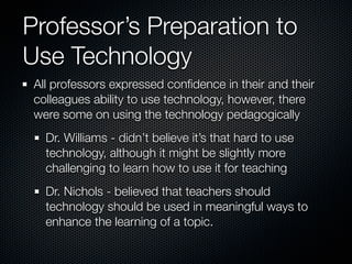 Professor’s Preparation to
Use Technology
 All professors expressed conﬁdence in their and their
 colleagues ability to use technology, however, there
 were some on using the technology pedagogically
   Dr. Williams - didn’t believe it’s that hard to use
   technology, although it might be slightly more
   challenging to learn how to use it for teaching
   Dr. Nichols - believed that teachers should
   technology should be used in meaningful ways to
   enhance the learning of a topic.
 