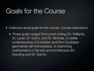 Goals for the Course

Institution-level goals for the course. Course description
  These goals ranged from proof writing (Dr. Williams,
  Dr. Lauer, Dr. Quinn, and Dr. Nichols), to better
  understanding of Euclidean and Non-Euclidean
  geometries (all interviewees), to examining
  mathematics in the arts and architecture (Dr.
  Gooding and Dr. Quinn).
 