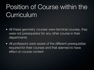 Position of Course within the
Curriculum

 All these geometry courses were terminal courses, they
 were not prerequisites for any other course in their
 departments
 All professors were aware of the different prerequisites
 required for their courses and that seemed to have
 effect on course content
 